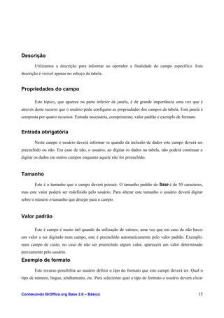 Descrição
Utilizamos a descrição para informar ao operador a finalidade do campo específico. Esta
descrição é visível apenas no esboço da tabela.
Propriedades do campo
Este tópico, que aparece na parte inferior da janela, é de grande importância uma vez que é
através deste recurso que o usuário pode configurar as propriedades dos campos da tabela. Esta janela é
composta por quatro recursos: Entrada necessária, comprimento, valor padrão e exemplo de formato.
Entrada obrigatória
Neste campo o usuário deverá informar se quando da inclusão de dados este campo deverá ser
preenchido ou não. Em caso de não, o usuário, ao digitar os dados na tabela, não poderá continuar a
digitar os dados em outros campos enquanto aquele não for preenchido.
Tamanho
Este é o tamanho que o campo deverá possuir. O tamanho padrão do Base é de 50 caracteres,
mas este valor poderá ser redefinido pelo usuário. Para alterar este tamanho o usuário deverá digitar
sobre o número o tamanho que desejar para o campo.
Valor padrão
Este é campo é muito útil quando da utilização de valores, uma vez que em caso de não haver
um valor a ser digitado num campo, este é preenchido automaticamente pelo valor padrão. Exemplo:
num campo de custo, no caso de não ser preenchido algum valor, aparecerá um valor determinado
previamente pelo usuário.
Exemplo de formato
Este recurso possibilita ao usuário definir o tipo do formato que este campo deverá ter. Qual o
tipo de número, língua, alinhamento, etc. Para selecionar qual o tipo de formato o usuário deverá clicar
Conhecendo BrOffice.org Base 2.0 – Básico 15
 