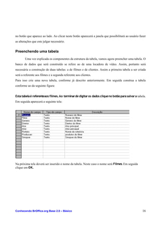 no botão que aparece ao lado. Ao clicar neste botão aparecerá a janela que possibilitará ao usuário fazer
as alterações que este julgar necessário.
Preenchendo uma tabela
Uma vez explicada os componentes da estrutura da tabela, vamos agora preencher uma tabela. O
banco de dados que será construído se refere ao de uma locadora de vídeo. Assim, portanto será
necessária a construção de duas tabelas: a de filmes e de clientes. Assim a primeira tabela a ser criada
será a referente aos filmes e a segunda referente aos clientes.
Para isso crie uma nova tabela, conforme já descrito anteriormente. Em seguida construa a tabela
conforme ao da seguinte figura:
Esta tabelaé referenteaos filmes.Ao terminardedigitaros dados cliqueno botãoparasalvara tabela.
Em seguida aparecerá a seguinte tela:
Na próxima tela deverá ser inserido o nome da tabela. Neste caso o nome será Filmes. Em seguida
clique em OK.
Conhecendo BrOffice.org Base 2.0 – Básico 16
 
