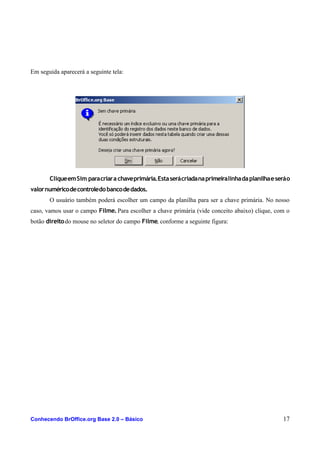 Em seguida aparecerá a seguinte tela:
CliqueemSim paracriara chaveprimária.Estaserácriadanaprimeiralinhadaplanilhaeseráo
valornuméricodecontroledobancodedados.
O usuário também poderá escolher um campo da planilha para ser a chave primária. No nosso
caso, vamos usar o campo Filme.Para escolher a chave primária (vide conceito abaixo) clique, com o
botão direitodo mouse no seletor do campo Filme, conforme a seguinte figura:
Conhecendo BrOffice.org Base 2.0 – Básico 17
 