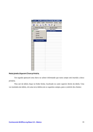 NestajanelacliqueemChave primária.
Em seguida aparecerá uma chave no seletor informando que neste campo está inserida a chave
primária.
Para sair da tabela clique no botão fechar, localizado no canto superior direito da tabela. Uma
vez montada esta tabela, crie uma nova tabela com os seguintes campos, para o controle dos clientes:
Conhecendo BrOffice.org Base 2.0 – Básico 18
 