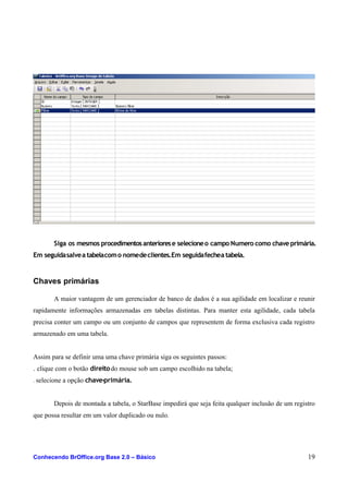 Siga os mesmos procedimentosanteriorese selecioneo campo Numero como chave primária.
Em seguidasalvea tabelacomo nomedeclientes.Em seguidafechea tabela.
Chaves primárias
A maior vantagem de um gerenciador de banco de dados é a sua agilidade em localizar e reunir
rapidamente informações armazenadas em tabelas distintas. Para manter esta agilidade, cada tabela
precisa conter um campo ou um conjunto de campos que representem de forma exclusiva cada registro
armazenado em uma tabela.
Assim para se definir uma uma chave primária siga os seguintes passos:
. clique com o botão direitodo mouse sob um campo escolhido na tabela;
. selecione a opção chave-primária.
Depois de montada a tabela, o StarBase impedirá que seja feita qualquer inclusão de um registro
que possa resultar em um valor duplicado ou nulo.
Conhecendo BrOffice.org Base 2.0 – Básico 19
 