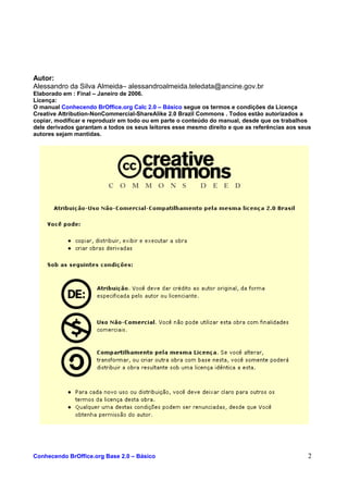 Autor:
Alessandro da Silva Almeida– alessandroalmeida.teledata@ancine.gov.br
Elaborado em : Final – Janeiro de 2006.
Licença:
O manual Conhecendo BrOffice.org Calc 2.0 – Básico segue os termos e condições da Licença
Creative Attribution-NonCommercial-ShareAlike 2.0 Brazil Commons . Todos estão autorizados a
copiar, modificar e reproduzir em todo ou em parte o conteúdo do manual, desde que os trabalhos
dele derivados garantam a todos os seus leitores esse mesmo direito e que as referências aos seus
autores sejam mantidas.
Conhecendo BrOffice.org Base 2.0 – Básico 2
 