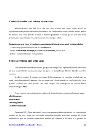 Chaves Primárias com valores automáticos
Vista como meio mais fácil de se criar uma chave primária, este campo incluirá sempre ao
digitar um novo registro na tabela um novo número a este campo através de um contador interno. Se não
for definido uma chave primária à tabela, o StarBase perguntará se deseja que ele crie uma chave
primária, caso a escolha seja sim, será incluso um novo campo a tabela.
Para criarmos uma chaveprimária com valoresautomáticos,devemosseguir os passosabaixo:
. crie um campo para armazenar o tipo de dado Número;
. na área propriedadesdo campo,no item Valor automático,escolha SIM.
. Defina o campo citado como chave primária.
Chaves primárias com único valor
Frequentemente utilizado em tabelas que possuam campos que representem valores exclusivos
em toda a sua extensão, ou seja, um campo em que o seu conteúdo seja diferente de todos os outros
registros.
Se não for possível de nenhum outro modo definir um campo em específico na tabela para ser
usado como chave primária, podemos criar um campo com valores automáticos e defini-lo como chave
primária ou definir uma chave primária com vários campos. Este campo poderá ser utilizado apenas
internamente pelo Base..
Como exemplo, vamos imaginar um cadastro de funcionários com os campos listados a seguir:
• RG Numérico;
• NomeTexto;
• EndereçoTexto;
• DataAdmissãoData.
Os campos RG e Nome são os dois campos que possuem valores exclusivos, por isso podemos
escolher um dos dois campos para utilizarmos como chave-primária, no entanto, o campo RG é mais
recomendado para ser utilizado como chave primária por aumentar a eficiência e a agilidade de
Conhecendo BrOffice.org Base 2.0 – Básico 20
 