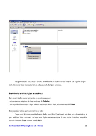 Irá aparecer uma tela, onde o usuário poderá fazer as alterações que desejar. Em seguida clique
no botão salvar para finalizar a tabela. Clique em fechar para terminar.
Inserindo informações na tabela
Para inserir dados numa tabela siga os seguintes passos:
. clique na tela principal do Base no ícone de Tabelas;
. em seguida dê um duplo clique sobre a tabela que deseja abrir, no caso a tabela Filmes.
Em seguida a tabela aparecerá na tela ao lado:
Neste caso já temos uma tabela com dados inseridos. Para inserir um dado novo é necessário ir
para a última linha - que está em branco - e digitar os novos dados. Já para mudar de coluna o usuário
deverá clicar em Enter ou usar a tecla TAB.
Conhecendo BrOffice.org Base 2.0 – Básico 22
 