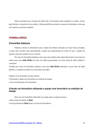 Pode-se perceber que o formato de tabela não é um formato muito amigável ao usuário. Assim,
para facilitar a inserção de novos dados, o Base possibilita ao usuário o recurso de formulários, item que
será exposto no próximo capítulo.
FORMULÁRIOS
Conceitos básicos
Podemos utilizar os formulários para a edição das tabelas utilizadas em nosso banco de dados,
ou para uma consulta mais personalizada, criando uma apresentação de modo em que a edição dos
registros seja mais amigável com o usuário.
Por meio do formulário podemos criar uma carta modelo (pela opção Documento texto) para ser
usada como uma mala direta com base nos dados apresentados em nossa fonte de dados (tabelas e
consultas).
Também por meio do formulário podemos criar uma mala direta utilizando a nossa fonte de dados
(tabelas e consultas) existente em nosso banco de dados.
Podemos criar formulário de duas formas:
• Utilizando a opção criar formulário na exibição de design;
• Usar assistente para criar formulário.
Criando um formulário utilizando a opção criar formulário na exibição de
design
Para criar um formulário utilizando essa opção siga os seguintes passos:
• abra o banco de dados do Base;
• na tela principal do Base clique no Ícone de formulários;
Conhecendo BrOffice.org Base 2.0 – Básico 23
 