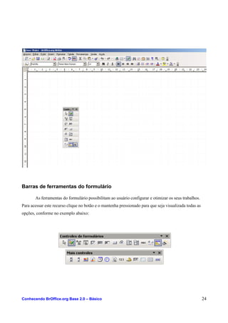Barras de ferramentas do formulário
As ferramentas do formulário possibilitam ao usuário configurar e otimizar os seus trabalhos.
Para acessar este recurso clique no botão e o mantenha pressionado para que seja visualizada todas as
opções, conforme no exemplo abaixo:
Conhecendo BrOffice.org Base 2.0 – Básico 24
 