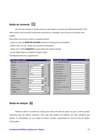 Botão de comando
Este recurso permite ao usuário clicar em uma figura e executar uma determinada tarefa. Para
tanto, porém, será necessário acrescentar uma macro ao comando, item este que será exposto mais
adiante.
Para uilizar esse recurso, utilize os seguintes passos:
. clique no ícone de Botão decomandona barra de ferramentas do formulário;
. defina a área em que o botão será inserido no formulário;
. clique com o botão esquerdodo mouse dentro do campo inserido;
. de um duplo clique em seguida na figura criada.
Em seguida aparecerá a seguinte tela:
Botão de seleção
Podemos utilizar um botão de seleção para listar uma lista de opção em que o usuário poderá
selecionar uma das opções existentes. Para cada item listado será definido um valor numérico que
poderá ser armazenado em um campo da tabela corrente, dependendo do item da lista de botões
selecionados.
Conhecendo BrOffice.org Base 2.0 – Básico 25
 