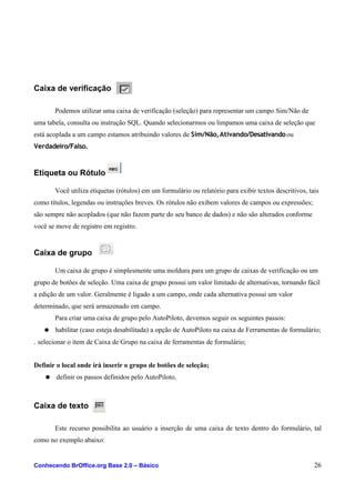 Caixa de verificação
Podemos utilizar uma caixa de verificação (seleção) para representar um campo Sim/Não de
uma tabela, consulta ou instrução SQL. Quando selecionarmos ou limpamos uma caixa de seleção que
está acoplada a um campo estamos atribuindo valores de Sim/Não,Ativando/Desativandoou
Verdadeiro/Falso.
Etiqueta ou Rótulo
Você utiliza etiquetas (rótulos) em um formulário ou relatório para exibir textos descritivos, tais
como títulos, legendas ou instruções breves. Os rótulos não exibem valores de campos ou expressões;
são sempre não acoplados (que não fazem parte do seu banco de dados) e não são alterados conforme
você se move de registro em registro.
Caixa de grupo
Um caixa de grupo é simplesmente uma moldura para um grupo de caixas de verificação ou um
grupo de botões de seleção. Uma caixa de grupo possui um valor limitado de alternativas, tornando fácil
a edição de um valor. Geralmente é ligado a um campo, onde cada alternativa possui um valor
determinado, que será armazenado em campo.
Para criar uma caixa de grupo pelo AutoPiloto, devemos seguir os seguintes passos:
● habilitar (caso esteja desabilitada) a opção de AutoPiloto na caixa de Ferramentas de formulário;
. selecionar o item de Caixa de Grupo na caixa de ferramentas de formulário;
Definir o local onde irá inserir o grupo de botões de seleção;
● definir os passos definidos pelo AutoPiloto.
Caixa de texto
Este recurso possibilita ao usuário a inserção de uma caixa de texto dentro do formulário, tal
como no exemplo abaixo:
Conhecendo BrOffice.org Base 2.0 – Básico 26
 