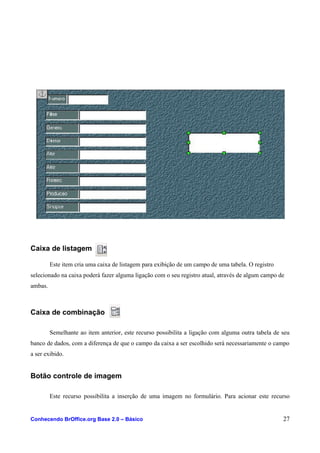 Caixa de listagem
Este item cria uma caixa de listagem para exibição de um campo de uma tabela. O registro
selecionado na caixa poderá fazer alguma ligação com o seu registro atual, através de algum campo de
ambas.
Caixa de combinação
Semelhante ao item anterior, este recurso possibilita a ligação com alguma outra tabela de seu
banco de dados, com a diferença de que o campo da caixa a ser escolhido será necessariamente o campo
a ser exibido.
Botão controle de imagem
Este recurso possibilita a inserção de uma imagem no formulário. Para acionar este recurso
Conhecendo BrOffice.org Base 2.0 – Básico 27
 