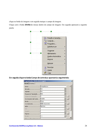 clique no botão de imagem e em seguida marque o campo da imagem.
Clique com o botão direito do mouse dentro do campo de imagem. Em seguida aparecerá a seguinte
janela:
Em seguida cliqueno botãoCampo decontrole,e apareceráa seguintetela:
Conhecendo BrOffice.org Base 2.0 – Básico 28
 