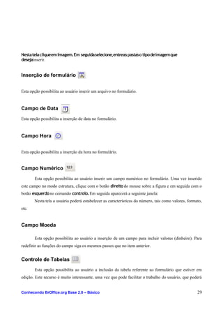 NestatelacliqueemImagem.Em seguidaselecione,entreas pastaso tipodeimagemque
desejainserir.
Inserção de formulário
Esta opção possibilita ao usuário inserir um arquivo no formulário.
Campo de Data
Esta opção possibilita a inserção de data no formulário.
Campo Hora
Esta opção possibilita a inserção da hora no formulário.
Campo Numérico
Esta opção possibilita ao usuário inserir um campo numérico no formulário. Uma vez inserido
este campo no modo estrutura, clique com o botão direitodo mouse sobre a figura e em seguida com o
botão esquerdono comando controlo.Em seguida aparecerá a seguinte janela:
Nesta tela o usuário poderá estabelecer as características do número, tais como valores, formato,
etc.
Campo Moeda
Esta opção possibilita ao usuário a inserção de um campo para incluir valores (dinheiro). Para
redefinir as funções do campo siga os mesmos passos que no item anterior.
Controle de Tabelas
Esta opção possibilita ao usuário a inclusão da tabela referente ao formulário que estiver em
edição. Este recurso é muito interessante, uma vez que pode facilitar o trabalho do usuário, que poderá
Conhecendo BrOffice.org Base 2.0 – Básico 29
 