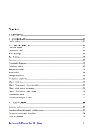 Sumário
I -INTRODUÇÃO.....................................................................................................................................6
II - BASE DE DADOS.............................................................................................................................09
Noções básicas...........................................................................................................................................09
III - CRIANDO TABELAS....................................................................................................................11
Conceitos básicos......................................................................................................................................11
Criando uma tabela ...................................................................................................................................13
Nome do campo.........................................................................................................................................14
Tipo de Campo..........................................................................................................................................14
Descrição...................................................................................................................................................15
Propriedades do campo..............................................................................................................................15
Entrada obrigatória....................................................................................................................................15
Tamanho do campo ..................................................................................................................................15
Valor padrão..............................................................................................................................................15
Exemplo de formato..................................................................................................................................15
Preenchendo uma tabela ...........................................................................................................................16
Chaves primárias.......................................................................................................................................10
Chaves Primárias com valores automáticos..............................................................................................20
Chaves primárias com único valor............................................................................................................20
Chaves Primárias com vários campos.......................................................................................................21
Editando uma tabela .................................................................................................................................21
Inserindo informações na tabela ...............................................................................................................22
IV – FORMULÁRIOS............................................................................................................................23
Conceitos básicos......................................................................................................................................23
Criando um formulário através exibição design........................................................................................23
Barras de ferramentas do formulário.........................................................................................................24
Botão de comando ....................................................................................................................................25
Conhecendo BrOffice.org Base 2.0 – Básico 3
 