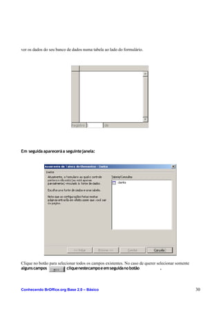 ver os dados do seu banco de dados numa tabela ao lado do formulário.
Em seguida apareceráa seguintejanela:
Clique no botão para selecionar todos os campos existentes. No caso de querer selecionar somente
algunscampos cliquenestecampoeemseguidanobotão .
Conhecendo BrOffice.org Base 2.0 – Básico 30
 