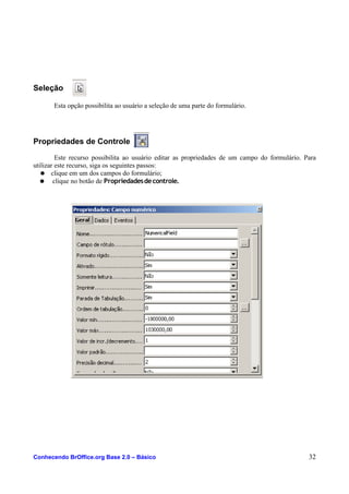 Seleção
Esta opção possibilita ao usuário a seleção de uma parte do formulário.
Propriedades de Controle
Este recurso possibilita ao usuário editar as propriedades de um campo do formulário. Para
utilizar este recurso, siga os seguintes passos:
● clique em um dos campos do formulário;
● clique no botão de Propriedadesdecontrole.
Conhecendo BrOffice.org Base 2.0 – Básico 32
 