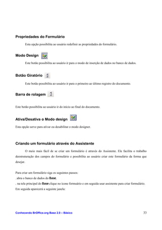 Propriedades do Formulário
Esta opção possibilita ao usuário redefinir as propriedades do formulário.
Modo Design
Este botão possibilita ao usuário ir para o modo de inserção de dados no banco de dados.
Botão Giratório
Este botão possibilita ao usuário ir para o primeiro ao último registro do documento.
Barra de rolagem
Este botão possibilita ao usuário ir do início ao final do documento.
Ativa/Desativa o Modo design
Esta opção serve para ativar ou desabilitar o modo designer.
Criando um formulário através do Assistente
O meio mais fácil de se criar um formulário é através do Assistente. Ele facilita o trabalho
deestruturação dos campos do formulário e possibilita ao usuário criar este formulário da forma que
desejar.
Para criar um formulário siga os seguintes passos:
. abra o banco de dados do Base;
. na tela principal do Base clique no ícone formuário e em seguida usar assistente para criar formulário.
Em seguida aparecerá a seguinte janela:
Conhecendo BrOffice.org Base 2.0 – Básico 33
 