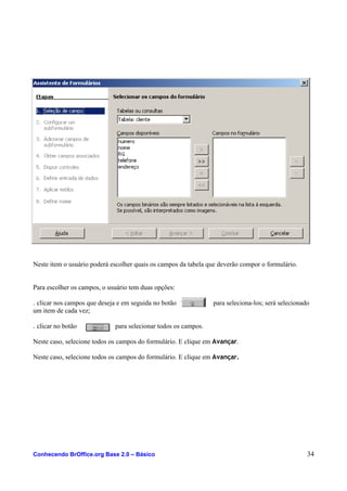Neste item o usuário poderá escolher quais os campos da tabela que deverão compor o formulário.
Para escolher os campos, o usuário tem duas opções:
. clicar nos campos que deseja e em seguida no botão para seleciona-los; será selecionado
um item de cada vez;
. clicar no botão para selecionar todos os campos.
Neste caso, selecione todos os campos do formulário. E clique em Avançar.
Neste caso, selecione todos os campos do formulário. E clique em Avançar.
Conhecendo BrOffice.org Base 2.0 – Básico 34
 