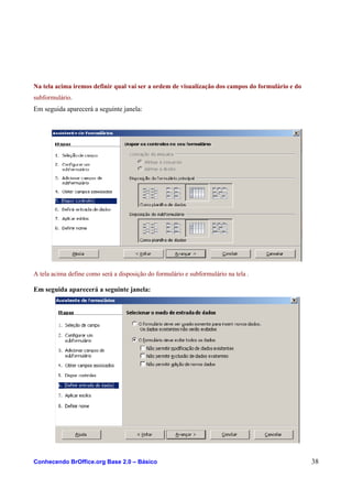 Na tela acima iremos definir qual vai ser a ordem de visualização dos campos do formulário e do
subformulário.
Em seguida aparecerá a seguinte janela:
A tela acima define como será a disposição do formulário e subformulário na tela .
Em seguida aparecerá a seguinte janela:
Conhecendo BrOffice.org Base 2.0 – Básico 38
 