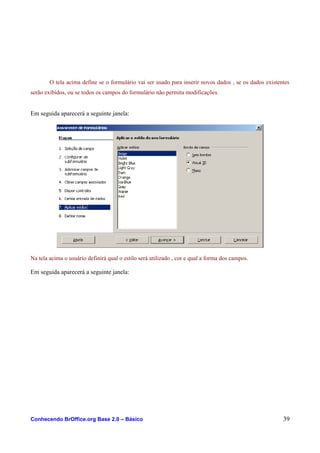 O tela acima define se o formulário vai ser usado para inserir novos dados , se os dados existentes
serão exibidos, ou se todos os campos do formulário não permita modificações.
Em seguida aparecerá a seguinte janela:
Na tela acima o usuário definirá qual o estilo será utilizado , cor e qual a forma dos campos.
Em seguida aparecerá a seguinte janela:
Conhecendo BrOffice.org Base 2.0 – Básico 39
 