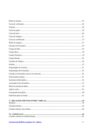 Botão de seleção .......................................................................................................................................25
Caixa de verificação..................................................................................................................................26
Etiqueta......................................................................................................................................................26
Caixa de grupo...........................................................................................................................................26
Caixa de texto ...........................................................................................................................................26
Caixa de listagem......................................................................................................................................27
Caixa de combinação.................................................................................................................................27
Botão de imagem.......................................................................................................................................27
Inserção de Formulário..............................................................................................................................29
Campo de Data..........................................................................................................................................29
Campo Hora.............................................................................................................................................. 29
Campo Numérico...................................................................................................................................... 29
Campo Moeda ..........................................................................................................................................30
Controle de Tabelas...................................................................................................................................30
Seleção.......................................................................................................................................................33
Propriedades de Controle..........................................................................................................................33
Propriedades do Formulário......................................................................................................................34
Criando um formulário através do assistente............................................................................................34
Selecionando campos................................................................................................................................35
Incluindo subformulário........................................................................................................................... 36
Associação entre formulário......................................................................................................................37
Modo de entrada de dados.........................................................................................................................38
Aplicar estilo.............................................................................................................................................38
Formatando formulário..............................................................................................................................40
Definindo palno de fundo..........................................................................................................................41
V - RELACIONAMENTOS ENTRE TABELAS.................................................................................42
Relações.....................................................................................................................................................42
Incluindo tabelas........................................................................................................................................43
Criando relações entre tabelas...................................................................................................................44
VI - CONSULTAS ..................................................................................................................................45
Criando consulta na exibição design.........................................................................................................45
Conhecendo BrOffice.org Base 2.0 – Básico 4
 