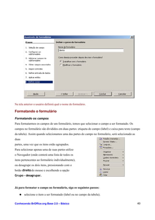 Na tela anterior o usuário definirá qual o nome do formulário.
Formatando o formulário
Formatando os campos
Para formatarmos os campos de um formulário, temos que selecionar o campo a ser formatado. Os
campos no formulário são divididos em duas partes: etiqueta do campo (label) e caixa para texto (campo
da tabela). Assim quando selecionamos uma das partes do campo no formulário, será selecionado as
duas
partes, uma vez que os itens estão agrupados.
Para selecionar apenas uma de suas partes utilize
o Navegador (onde conterá uma lista de todos os
itens pertencentes ao formulário individualmente),
ou desagrupe os dois itens, pressionando com o
botão direitodo mouse e escolhendo a opção
Grupo - desagrupar.
Já para formatar o campo no formulário, siga os seguintes passos:
● selecione o item a ser formatado (label ou no campo da tabela);
Conhecendo BrOffice.org Base 2.0 – Básico 40
 
