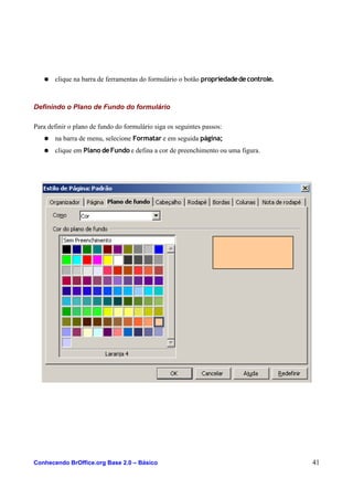 ● clique na barra de ferramentas do formulário o botão propriedadedecontrole.
Definindo o Plano de Fundo do formulário
Para definir o plano de fundo do formulário siga os seguintes passos:
● na barra de menu, selecione Formatar e em seguida página;
● clique em Plano deFundo e defina a cor de preenchimento ou uma figura.
Conhecendo BrOffice.org Base 2.0 – Básico 41
 