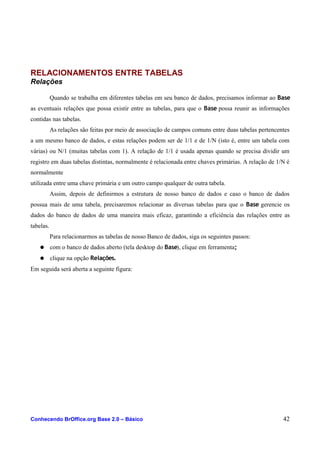 RELACIONAMENTOS ENTRE TABELAS
Relações
Quando se trabalha em diferentes tabelas em seu banco de dados, precisamos informar ao Base
as eventuais relações que possa existir entre as tabelas, para que o Base possa reunir as informações
contidas nas tabelas.
As relações são feitas por meio de associação de campos comuns entre duas tabelas pertencentes
a um mesmo banco de dados, e estas relações podem ser de 1/1 e de 1/N (isto é, entre um tabela com
várias) ou N/1 (muitas tabelas com 1). A relação de 1/1 é usada apenas quando se precisa dividir um
registro em duas tabelas distintas, normalmente é relacionada entre chaves primárias. A relação de 1/N é
normalmente
utilizada entre uma chave primária e um outro campo qualquer de outra tabela.
Assim, depois de definirmos a estrutura de nosso banco de dados e caso o banco de dados
possua mais de uma tabela, precisaremos relacionar as diversas tabelas para que o Base gerencie os
dados do banco de dados de uma maneira mais eficaz, garantindo a eficiência das relações entre as
tabelas.
Para relacionarmos as tabelas de nosso Banco de dados, siga os seguintes passos:
● com o banco de dados aberto (tela desktop do Base), clique em ferramenta;
● clique na opção Relações.
Em seguida será aberta a seguinte figura:
Conhecendo BrOffice.org Base 2.0 – Básico 42
 