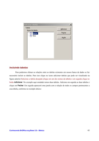 Incluindo tabelas
Para podermos efetuar as relações entre as tabelas existentes em nossos banco de dados se faz
necessário incluir as tabelas. Para isso clique no ícone adicionar tabelas que pode ser visualizado na
figura anterior.Selecione a tabela desejada (clique em um dos nomes da tabela) e em seguida clique no
botão Adicionar. No exemplo aqui estudado temos duas tabelas. Adicione em seguida as duas tabelas e
clique em Fechar. Em seguida aparecerá uma janela com a relação de todos os campos pertencentes a
essa tabela, conforme no exemplo abaixo:
Conhecendo BrOffice.org Base 2.0 – Básico 43
 