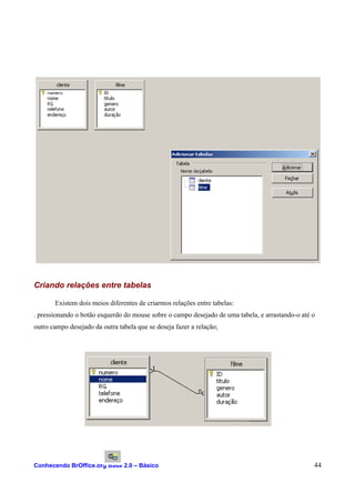 Criando relações entre tabelas
Existem dois meios diferentes de criarmos relações entre tabelas:
. pressionando o botão esquerdo do mouse sobre o campo desejado de uma tabela, e arrastando-o até o
outro campo desejado da outra tabela que se deseja fazer a relação;
Conhecendo BrOffice.org Base 2.0 – Básico 44
 