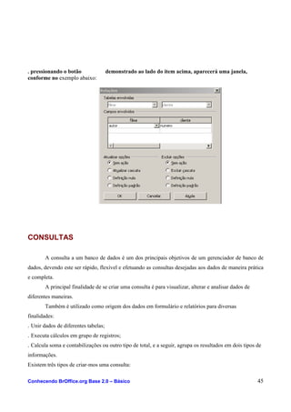 . pressionando o botão demonstrado ao lado do item acima, aparecerá uma janela,
conforme no exemplo abaixo:
CONSULTAS
A consulta a um banco de dados é um dos principais objetivos de um gerenciador de banco de
dados, devendo este ser rápido, flexível e efetuando as consultas desejadas aos dados de maneira prática
e completa.
A principal finalidade de se criar uma consulta é para visualizar, alterar e analisar dados de
diferentes maneiras.
Também é utilizado como origem dos dados em formulário e relatórios para diversas
finalidades:
. Unir dados de diferentes tabelas;
. Executa cálculos em grupo de registros;
. Calcula soma e contabilizações ou outro tipo de total, e a seguir, agrupa os resultados em dois tipos de
informações.
Existem três tipos de criar-mos uma consulta:
Conhecendo BrOffice.org Base 2.0 – Básico 45
 
