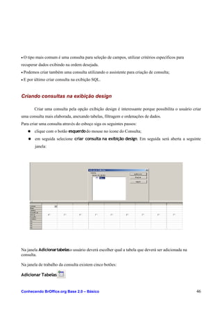 • O tipo mais comum é uma consulta para seleção de campos, utilizar critérios específicos para
recuperar dados exibindo na ordem desejada.
• Podemos criar também uma consulta utilizando o assistente para criação de consulta;
• E por último criar consulta na exibição SQL.
Criando consultas na exibição design
Criar uma consulta pela opção exibição design é interessante porque possibilita o usuário criar
uma consulta mais elaborada, anexando tabelas, filtragem e ordenações de dados.
Para criar uma consulta através do esboço siga os seguintes passos:
● clique com o botão esquerdodo mouse no ícone do Consulta;
● em seguida selecione criar consulta na exibição design. Em seguida será aberta a seguinte
janela:
Na janela Adicionartabelaso usuário deverá escolher qual a tabela que deverá ser adicionada na
consulta.
Na janela de trabalho da consulta existem cinco botões:
Adicionar Tabelas
Conhecendo BrOffice.org Base 2.0 – Básico 46
 