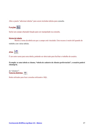 Abre a janela “adicionar tabelas” para serem incluídas tabelas para consulta.
Funções
Inclui um campo chamado função para ser manipulado na consulta.
Nomeda tabela
Mostra o nome da tabela em que o campo está vinculado. Este recurso é muito útil quando do
trabalho com várias tabelas.
Alias
É um outro nome para uma tabela, podendo ser abreviado para facilitar o trabalho do usuário.
Exemplo: se uma tabela se chama, “tabela de cadastro de clientes preferenciais”, o usuário poderá
chamáp-la.
de “clientes1”.
Valoresdistintos
Botão utilizados para fazer consultas utilizando o SQL.
Conhecendo BrOffice.org Base 2.0 – Básico 47
 