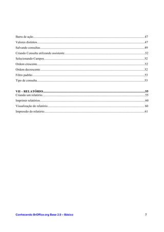 Barra de ação.............................................................................................................................................47
Valores distintos........................................................................................................................................47
Salvando consultas....................................................................................................................................49
Criando Consulta utilizando assistente......................................................................................................52
Selecionando Campos...............................................................................................................................52
Ordem crescente........................................................................................................................................52
Ordem decrescente....................................................................................................................................52
Filtro padrão..............................................................................................................................................53
Tipo de consulta........................................................................................................................................53
VII – RELATÓRIO.................................................................................................................................55
Criando um relatório..................................................................................................................................55
Imprimir relatórios.....................................................................................................................................60
Visualização do relatório.......................................................................................................................... 60
Impressão do relatório...............................................................................................................................61
Conhecendo BrOffice.org Base 2.0 – Básico 5
 