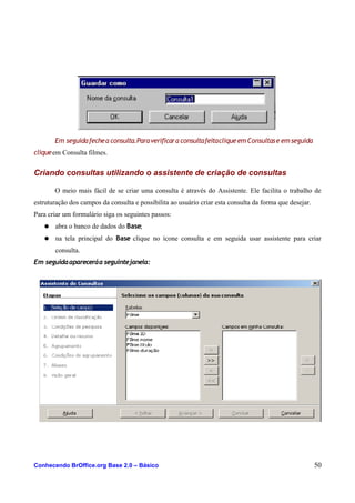 Em seguidafechea consulta.Paraverificara consultafeitacliqueemConsultase emseguida
cliqueem Consulta filmes.
Criando consultas utilizando o assistente de criação de consultas
O meio mais fácil de se criar uma consulta é através do Assistente. Ele facilita o trabalho de
estruturação dos campos da consulta e possibilita ao usuário criar esta consulta da forma que desejar.
Para criar um formulário siga os seguintes passos:
● abra o banco de dados do Base;
● na tela principal do Base clique no ícone consulta e em seguida usar assistente para criar
consulta.
Em seguidaapareceráa seguintejanela:
Conhecendo BrOffice.org Base 2.0 – Básico 50
 