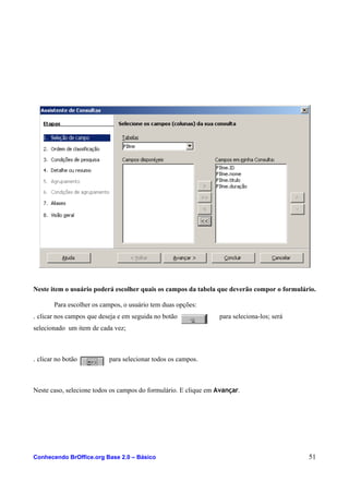 Neste item o usuário poderá escolher quais os campos da tabela que deverão compor o formulário.
Para escolher os campos, o usuário tem duas opções:
. clicar nos campos que deseja e em seguida no botão para seleciona-los; será
selecionado um item de cada vez;
. clicar no botão para selecionar todos os campos.
Neste caso, selecione todos os campos do formulário. E clique em Avançar.
Conhecendo BrOffice.org Base 2.0 – Básico 51
 