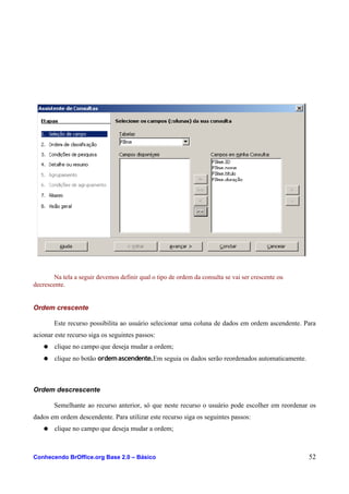 Na tela a seguir devemos definir qual o tipo de ordem da consulta se vai ser crescente ou
decrescente.
Ordem crescente
Este recurso possibilita ao usuário selecionar uma coluna de dados em ordem ascendente. Para
acionar este recurso siga os seguintes passos:
● clique no campo que deseja mudar a ordem;
● clique no botão ordemascendente.Em seguia os dados serão reordenados automaticamente.
Ordem descrescente
Semelhante ao recurso anterior, só que neste recurso o usuário pode escolher em reordenar os
dados em ordem descendente. Para utilizar este recurso siga os seguintes passos:
● clique no campo que deseja mudar a ordem;
Conhecendo BrOffice.org Base 2.0 – Básico 52
 