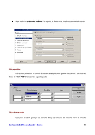 ● clique no botão ordemdescendente.Em seguida os dados serão reordenados automaticamente.
Filtro padrão
Este recurso possibilita ao usuário fazer uma filtragem mais apurada da consulta. Ao clicar no
botão de Filtro Padrão aparecerá a seguinte janela:
Tipo de consulta
Você pode escolher que tipo de consulta deseja ser incluída na consulta criada a consulta
Conhecendo BrOffice.org Base 2.0 – Básico 53
 
