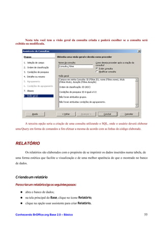 Nesta tela você tem a visão geral da consulta criada e poderá escolher se a consulta será
exibida ou modificada.
A terceira opção seria a criação de uma consulta utilizando o SQL, onde o usuário deverá eleborar
uma Query em forma de comandos a fim efetuar a mesma de acordo com as linhas do código elaborado.
RELATÓRIO
Os relatórios são elaborados com o propósito de se imprimir os dados inseridos numa tabela, de
uma forma estética que facilite a visualização e de uma melhor aparência do que o mostrado no banco
de dados.
Criandoum relatório
Paracriarum relatóriosigaos seguintespassos:
● abra o banco de dados;
● na tela principal do Base, clique no ícone Relatório;
● clique na opção usar assistente para criar Relatório.
Conhecendo BrOffice.org Base 2.0 – Básico 55
 
