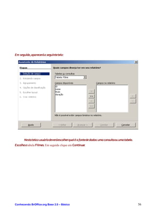 Em seguida,apareceráa seguintetela:
Nestatelao usuáriodeveráescolherqualéafontededados:umaconsultaouumatabela.
Escolhaatabela Filmes. Em seguida clique em Continuar.
Conhecendo BrOffice.org Base 2.0 – Básico 56
 