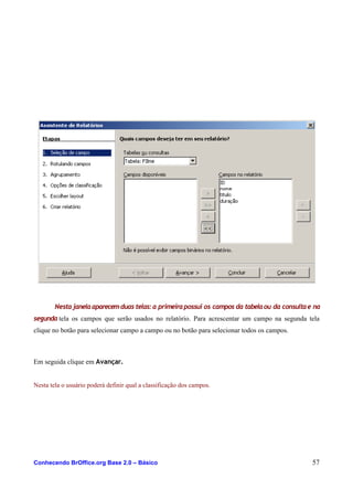 Nestajanelaaparecemduas telas:a primeirapossui os campos da tabelaou da consultae na
segunda tela os campos que serão usados no relatório. Para acrescentar um campo na segunda tela
clique no botão para selecionar campo a campo ou no botão para selecionar todos os campos.
Em seguida clique em Avançar.
Nesta tela o usuário poderá definir qual a classificação dos campos.
Conhecendo BrOffice.org Base 2.0 – Básico 57
 