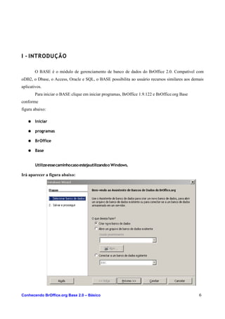 I - INTRODUÇÃO
O BASE é o módulo de gerenciamento de banco de dados do BrOffice 2.0. Compatível com
oDB2, o Dbase, o Access, Oracle e SQL, o BASE possibilita ao usuário recursos similares aos demais
aplicativos.
Para iniciar o BASE clique em iniciar programas, BrOffice 1.9.122 e BrOffice.org Base
conforme
figura abaixo:
● Iniciar
● programas
● BrOffice
● Base
Utilizeessecaminhocasoestejautilizandoo Windows.
Irá aparecer a figura abaixo:
Conhecendo BrOffice.org Base 2.0 – Básico 6
 