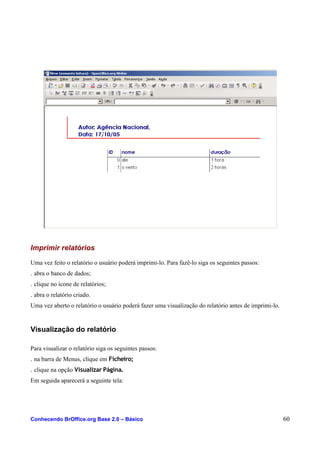 Imprimir relatórios
Uma vez feito o relatório o usuário poderá imprimi-lo. Para fazê-lo siga os seguintes passos:
. abra o banco de dados;
. clique no ícone de relatórios;
. abra o relatório criado.
Uma vez aberto o relatório o usuário poderá fazer uma visualização do relatório antes de imprimi-lo.
Visualização do relatório
Para visualizar o relatório siga os seguintes passos:
. na barra de Menus, clique em Ficheiro;
. clique na opção Visualizar Página.
Em seguida aparecerá a seguinte tela:
Conhecendo BrOffice.org Base 2.0 – Básico 60
 