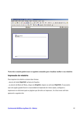 Nesta tela o usuário poderá usar os seguintes comandos para visualizar melhor o seu relatório:
Impressão do relatório
Para imprimir do relatório existem duas formas:
. através do botão Imprimir na barra de funções;
. ou através da Barra de Menu, clique em Arquivo e depois no sub-item Imprimir. É necessário
usar esta opção quando houver a necessidade de impressão de várias cópias, configurar a
impressora ou selecionar quais as páginas que deverão ser impressas. Ao clicar neste sub-item
aparecerá a seguinte tela:
Conhecendo BrOffice.org Base 2.0 – Básico 61
 