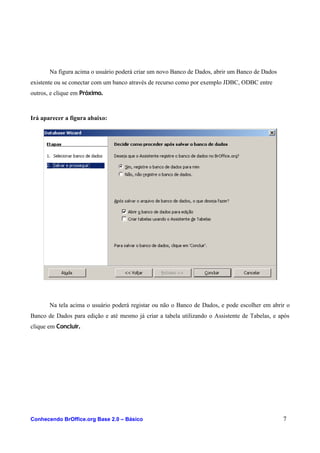 Na figura acima o usuário poderá criar um novo Banco de Dados, abrir um Banco de Dados
existente ou se conectar com um banco através de recurso como por exemplo JDBC, ODBC entre
outros, e clique em Próximo.
Irá aparecer a figura abaixo:
Na tela acima o usuário poderá registar ou não o Banco de Dados, e pode escolher em abrir o
Banco de Dados para edição e até mesmo já criar a tabela utilizando o Assistente de Tabelas, e após
clique em Concluir.
Conhecendo BrOffice.org Base 2.0 – Básico 7
 
