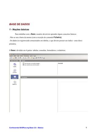 BASE DE DADOS
1 - Noções básicas
Para trabalhar com o Baseo usuário deverá ter aprender alguns conceitos básicos:
. Não se usa a barra de menus (com a exceção do comando Ficheiro);
. Os dados (os registros)são armazenados em tabelas, e que devem possuir um índice - uma chave
primária;
O Baseé dividido em 4 partes: tabelas, consultas, formulários, e relatórios;
Conhecendo BrOffice.org Base 2.0 – Básico 9
 