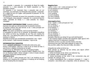 10
:coisa possuída + possuidor. Ex: a população do Brasil Em inglês:
possuidor 's + coisa possuída. Ex: Brazil's population ou The
population of Brazil.
4.o possuidor é ser inanimado Caso o possuidor seja um ser
inanimado, use of-phrases: Em Português:coisa possuída + possuidor.
Ex: a página do livro Em Inglês: coisa possuída of possuidor. Ex: the
page of the book
5.o possuidor é expressão de tempo Com expressões do tempo, utilize
: Em Português: coisa possuída + possuidor. Ex: a jornal de hoje Em
Inglês: expressão de tempo 's + coisa possuída. Ex: today's
newspaper
THE PRESENT CONTINUOUS TENSE (presente contínuo)
Expressa uma ação que está acontecendo no presente momento
O presente contínuo tem esta fórmula: to be + verbo principal com
"ing" Exemplo: I am studying.
NOTE: Para usá-lo corretamente, você vai precisar lembrar:
A conjugação do verbo to be no presente. As alterações ortográficas
dos verbos na forma ing. Exemplos de uso They are crossing the
street now. I am playing the guitar at this moment. Nowadays she is
working in a factory.
Advérbios de tempo que normalmente acompanham: now – agora
at this moment – neste momento Nowadays – hoje em dia
INTERROGATIVA E NEGATIVA
Como o present continuous é formado pelo verbo to be, para
formar a interrogativa, coloca-se o verbo to be na frente da frase. E
para formar a negativa, acrescenta-se not após
o verbo to be. Ex: Affirmative form: You are studying English.
Interrogative form: Are you studying English? Negative form: You
are not studying English. Vamos conjugar o verbo to study( estudar)
no present continuous( exemplo acima):
Affirmative form
sujeito + to be + verbo principal com "ing" I am studying you are
studying he is studying she is studying it is studying we are studying
you are studying they are studying
Negative form
sujeito + to be + not + verbo principal com "ing"
I'm not studying you aren't studying
he isn't studying
she isn't studying
it isn't studying
we aren't studying
you aren't studying
they aren't studying
Interrogative form
to be + sujeito + verbo principal com "ing"
Am I studying...?
Are you studying...?
Is he studying...?
Is she studying...?
Is it studying...?
Are we studying...?
Are you studying...?
Are they studying...?
Exemplos: What are you doing? (O que você está fazendo?)
Is she studying English now?(Ela está estudando inglês agora?) He's
reading a book and I'm listening to music(Ele
está lendo um livro e eu estou ouvindo música.) Are they
swimming at the club? (Eles estão nadando no clube?) Yes,
they are.(Sim, estão.) No, they aren't.(Não, não estão.)
Ortografia dos verbos na forma ing
Muita atenção ao adicionar ing aos verbos, pois alguns sofrem
alterações ortográficas:
1. Verbos terminados em e: retirar o e e adicionar ing,
por exemplo: make -making take -taking
2. Verbos terminados em ie: retirar o ie e acrescentar ying, por
exemplo: die -dying lie -lying
3. Verbos monossilábicos com a estrutura consoante 2 + vogal +
consoante 1 (da direita para a esquerda)- antes de adicionar o ing,
 