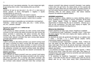 13
Exemplos de uso I was playing yesterday. You were singing last night.
It was raining when I came. I was studying when you arrived.
NOTE:
Lembre-se de que se usa was para I, he, she e it, e were para as
demais pessoas. A forma interrogativa e negativa é aquela
correspondente ao verbo to be:
1.As formas negativas se formam com wasn't e weren't;
2.A forma interrogativa se forma com a anteposição de was/were ao
sujeito, o que sempre acontece quando o verbo to be é o auxiliar.
Advérbios de tempo e expressões que normalmente o acompanham:
Yesterday – ontem last (night, week, year, etc.) – (noite, semana,
ano, etc. ) passada / passado
Exemplo de conjugação com o verbo to run
Affirmative form
I was running (eu estava correndo) you were running (você estava
correndo) he was running (ele estava correndo) she was running (ela
estava correndo) it wasrunning (ele estava correndo /ela estava
correndo) we were running (nós estávamos correndo) you were
running (vocês estavam correndo) they were running (eles estavam
correndo/ elas estavam correndo)
Negative form
I wasn't running (eu não estava correndo ) you weren't running (você
não estav a correndo) he wasn't running (ele não estava correndo)
she wasn't running (ela não estava correndo ) it wasn't running (ele
não estava correndo /ela não stava correndo) we weren't running (nós
não estávamos correndo) you weren't running (vocês não estavam
correndo) they weren't running (eles não estavam correndo/elas não
estavam correndo)
Interrogative form
was I running? (eu estava correndo?) were you running? (você estava
correndo?) was he running? (ele estava correndo?) was she running?
(ela estava correndo?) was it running? (ele estava correndo? /ela
estava correndo?) were we running?( nós estávamos correndo?) were
you running?( vocês estavam correndo?) were they running?( eles
estavam correndo?/ elas estavam correndo?) Exemplos I was reading
a book when she got home. (Eu estava lendo um livro quando ela
chegou em casa.) What were you doing when the guests arrived? (O
que você estava fazendo quando os convidados chegaram?) She was
swimming while we were playing soccer. (Ela estava nadando
enquanto nós estávamos jogando futebol.)
ADVERBS (advérbios)
Advérbios modificam verbos, adjetivos ou outros advérbios, dando a
forma, qualidade ou enfatizando os mesmos. EXemplos: All the birds
were singing happily. (Todos os pássaros estavam cantando
alegremente.) It seemed that life was so wonderful. (Parecia que a
vida era tão maravilhosa.) The birds were singing so happily. (Os
pássaros estavam cantando tão alegremente.)
Gêneros dos Advérbios:
Existem advérbios de modo, lugar, tempo, freqüência e qualidade.
1. Os advérbios de modo "respondem" a questão -Como...? How were
the birds singing? The birds were singing well, happily, joyfully, etc.
OBSERVAÇÃO:
Os advérbios de modo são geralmente formados de um adjetivo mais
o sufixo – “ly”:calm + ly = calmly Quickly (rápido) Calmly
(camamente) Happily (rapidamente)
2. Os advérbios de lugar "respondem" a questão - Onde...? Where do
your cats sleep? My cats sleep here, there, everywhere, etc. Here
(aqui, neste lugar) There (aí, lá, ali, para lá, nesse lugar, nesse ponto)
Near (próximo, perto, a pouca distância) Up (em cima, acima) Down
(abaixo, para baixo)
3. Os advérbios de tempo "respondem" a questão -Quando...? When
will she arrive home? Today she won't arrive early. Now (agora, já,
imediatamente) Today (hoje) Tomorrow (amanhã) Last week (semana
passada) In 2006(em 2006)
4. Os advérbios de freqüência "respondem" a questão -Quantas
vezes...? How often do they visit you? Andrew never visits me, but he
always calls me up. Twice (duas vezes) Often (frequentemente)
 