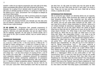 15
também a idéia de que alguma preparação para esta ação já foi feita;
Ações expressadas pelo going to são mais prováveis de acontecer.
Exemplo: He is going to be a denstist when he gets the graduation.
(Ele será um dentista quando se formar) I´m going to to meet Tom at
the station at six o´clock. (Encontrarei Tom na estação na estação às
seis horas) Observações:
a) O will pode ser substituído por shall na primeira pessoa do singular
e do plural (I/ We) em sentenças mais formais. Exemplo: I shall do
everything and we shall live in peace.
b) O auxiliar will expressa fomente uma intenção que não está certo
que vai contecer, enquanto que o going to denota uma probabilidade
maior de que a ação aconteça.
TO BE GOING TO (Progressive Past -passado progressivo) O
Passado Progressivo é constituído pelo verbo to be no passado +
going to. Descreve uma ação planejada, mas que por algum motivo
não foi realizada. Exemplo: He was going to commit suicide, but a
man saved his life. (Ele ia cometer suicídio, mas um homem salvou a
sua vida.)
POSSESSIVE PRONOUNS
Mine – o meu (s), a minha (s) Yours – o seu (s), a sua (s) His – o seu
(s), a sua (s), o dele (s) Her – o seu (s),a sua (s), o dela (s) Its – o
(a) dele (s), neutro, animais Ours – o nosso (s), a nossa (s) Yours – o
(s) seu (s) , a (s) sua (s) Theirs – o (s) seu (s) , a (s) sua (s), dele (s),
dela (s) Os pronomes possessivos são usados sem substantivos. Esses
pronomes são usados em construções chamadas de double possessive
(“posse em dobro”). Exemplos: A friend of mine = one of my friends
(Um amigo meu = um dos meus amigos ) A cousing of hers = one of
her cousins (Um primo dela = um de seus primos)Qual a diferença
entre possessive adjectives e possessive pronouns? Os possessive
adjectives devem sempre acompanhar substantivos; Os possessive
pronouns não acompanham substantivos(motivo pelo qual recebem
um s ). Observe a tabela comparativa abaixo: Possessive adjectives -
Possessive pronouns my -mine your -yours his -his her -hers its -its
our -ours your -yours their -theirs Exemplos I don't like my house but
she likes hers. Eu não gosto da minha casa mas ela gosta da dela.
She has her car and I have mine. Ela tem o carro dela, e eu tenho o
meu. These are my keys and those are yours. Estas são as minha
chaves, e aquelas são as suas.
INTERROGATIVE PRONOUNS
São os pronomes que indicam um elemento dentro de um conjunto,
mas que não se define. Estes pronomes são usados em inglês para
fazer perguntas abertas, ou seja, perguntas que não podem ser
respondidas com "sim" ou "não". São chamados de question words ou
wh -words, uma vez que quase todos começam por Wh. What – (O
quê, Qual (só se refere a coisas inanimadas ou animais) .Refere-se a
um número ilimitado de elementos). Exemplos: What would you like
to have? What did you do last night? What's the capital of Brazil?
What kind of (Que tipo de) Ex: What kind of music do you like? What
shape (Qual o formato ) Ex: What shape is the moon? What time (
Que horas) Ex: What time do you wake up? What time is it? Que
horas são? What....like ((descrições) (Como ) ) Ex: What is Rio de
Janeiro like? What is your girlfriend like? Who (pronuncia-se “hu”) –
(Quem (refere-se a pessoas)) Ex: Who bought that magazine? When –
(Quando) Ex: When were you born? Where – (Onde) Ex: Where are
you going? Why – ((Por quê )Why é usado para fazer perguntas,
Because para respondê-las). Ex: Why did you lie to her? Because I
had to. Whose (pronuncia-se “huz”) – (De quem (refere-se a
pessoas)) Ele tem uma estrutura diferente do português. É seguido
pelo substantivo em inglês. Ex: Whose car is that? Whose book is
that? Whose house did he buy? Which –( (Qual).É seletivo e se refere
a um número limitado de elementos). Ex: Which car do you prefer:a
BMW or a Volkswagen? Which do you prefer:coffee or tea? How
(pronuncia-se “hau”) –( Como) Ex: How are you? How do you usually
go to school? How do you pronounce that? How often (Com que
freqüência) Ex: How often does she travel abroad? How long (Quanto
tempo)( Qual o comprimento) Ex: How long have you been studying
English? How long is the Thames? How far (Qual a distância) Ex: How
far is it from New York to Washington, DC? How wide (Qual a largura)
Ex: How wide is the Nile? How deep (Qual a profundidade ) Ex: How
 
