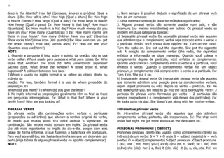 16
deep is the Atlantic? How tall ((pessoas, árvores e prédios) (Qual a
altura )) Ex: How tall is John? How high (Qual a altura) Ex: How high
is Mount Everest? How large (Qual a área) Ex: How large is Brazil?
How heavy (Qual o peso) Ex: How heavy is that bag? How much
(Quanto(a)) Ex: How much is a hot dog? How much money do you
have on you? How many (Quantos(as) ) Ex: How many rooms are
there in your house? How many children have you got? (Quantos
filhos vocês têm?) How soon (Até quando) Ex: How soon can you get
the report ready? How old( uantos anos) Ex: How old are you?
(Quantos anos você tem?)
NOTE:
1. Quando a pergunta é feita sobre o sujeito da oração, não se usa
verbo uxiliar. Who é usado para pessoas e what para coisas. Ex: Who
broke that window? The boys did. Who understands Japanese?
Sachiko does. What broke the window? A stone broke it. What
happened? A collision between two cars.
2.Whom é usado no inglês formal e se refere ao objeto direto ou
indireto da
oração. Por isso, também formal é o uso de whom precedido de
preposição. Ex
Whom did you meet? To whom did you give the letter?
3. No inglês informal as preposições geralmente vêm no final da frase
em perguntas interrogativas. Ex: What is that for? Where is your
family from? Who are you looking at?
PHRASAL VERBS
Os phrasal verbs são combinações entre verbos e partículas
(preposições ou advérbios) que alteram o sentido original do verbo,
de modo que muitas vezes fica difícil deduzir o significado da
combinação. São verbos muito comuns em inglês. Os phrasal verbs
são até mais importantes no inglês do dia-a-dia, porque com eles
falase de forma informal, o que fazemos a toda hora em português.
Para você aprendê-los, leia bastante e tenha sempre um dicionário por
perto.(Veja tabela de alguns phrasal verbs na apostila complementar)
NOTE:
1. Nem sempre é possível deduzir o significado de um phrasal verb
fora de um contexto;
2. Uma mesma combinação pode ter múltiplos significados;
3. Alguns phrasal verbs são somente usados num país, e são
incomuns (ou mesmo inexistentes) em outros. Os phrasal verbs se
dividem em duas categorias básicas:
a) Separable phrasal verbs Os separable phrasal verbs são aqueles
que admitem que o complemento verbal seja colocado entre o verbo e
a partícula. Então, você possui duas opções: Ex: Turn on the radio.
Turn the radio on. She put out the cigarette. She put the cigarette
out. A posição do complemento verbal (the radio, the cigarette)
enfatiza a informação de duas maneiras: Quando você coloca o
complemento depois da partícula, você enfatiza o complemento;
Quando você coloca o complemento entre o verbo e a partícula, você
enfatiza o verbo. Quando o complemento verbal for um object
pronoun ,o complemento virá sempre entre o verbo e a partícula. Ex:
Turn it on. She put it on.
b) Inseparable phrasal verbs Os inseparable phrasal verbs são aqueles
que somente admitem uma posição para os complementos verbais,
sejam object pronouns ou não: depois do verbo + partícula. Ex: He
was looking for you. We need to go into the facts thoroughly. Verb+ 2
particles Os phrasal verbs formados por verbo + 2 partículas são
sempre inseparáveis ( o complemento virá depois das partículas). Ex:
He looks up to his dad. She doesn't get along with her mother-in-law.
Intransitive phrasal verbs
Os intransitive phrasal verbs são aqueles que não admitem
complemento verbal; portanto, são inseparáveis. Ex: The ship went
under last night. He got more anxious as the days went on.
PERSONAL PRONOUNS ( OBJECT)
Pronomes pessoais objeto são usados como complemento (direto ou
indireto) de um verbo: S + V + O onde S = subject (sujeito) V = verb
(verbo) O = object(complemento) Subject pronouns -Object pronouns
I (eu) -me ( me, mim) you ( você) -you (te, ti, você) he ( ele) -him
(o,lhe) she (ela) -her ( a, lhe) it (ele, ela) -it (o, a, ele, ela, lhe) we
 