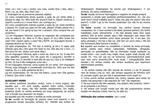 17
(nós) -us ( nos ) you ( vocês) -you (vós, vocês) they ( eles, elas) -
them ( os, as, eles, elas, lhes) Uso:
1. Empregam-se os pronomes pessoais objetos:
(a) como complemento direto quando a ação de um verbo afeta a
pessoa ou algo. Ex: Who built the house?I built it. (Quem construiu a
casa?Eu construi-a.) I know them. (Eu conheço-os.)
(b) como complemento indireto quando a ação de um verbo beneficia
a pessoa. Ex: Could you pass me the salt, please? (Podes passar-me o
sal, por favor?) I'm going to buy her a present. (Vou comprar-lhe um
presente.)
(c) em linguagem informal, quando as respostas são compostas por
uma só palavra. Ex: Who is it? Me.( Quem é? Eu.) Who broke the
vase? Him .(Quem partiu o vaso? Ele.) NOTE: em linguagem formal, a
resposta deverá ser He did.
(d) após preposições. Ex: The boy is looking at her.( O rapaz está
olhando para ela.) She gave the book to me. (Ela deu-me o livro. ) I
feel sorry for her. (Estou com pena dela.)
(e) em linguagem informal, após o verbo be, than e as. Ex: It was him
who askedthe question. (Foi ele quem fez a pergunta.) Jennifer is
taller than me.( A Jennifer é mais alta do que eu.) Sue is as intelligent
as him. (A Sue é tão inteligente como ele.)
(f) em linguagem informal, como sujeito de um verbo. (Em linguagem
formal, essa utilização é considerada incorreta) Ex: John and me like
reading. (Eu e o João gostamos de ler.)
(g) em exclamações. Ex: He won the lottery. Lucky him! (Ele ganhou
a lotaria. Que sorte a dele!)
AUXILIARY VERBS
Os verbos auxiliares (auxiliary verbs), como o nome sugere, são
aqueles que , em uma oração, ajudam outro verbo, chamado
principal, e às vezes, não têm sentido isoladamente. Em inglês,
podemos dividir os verbos auxiliares em duas categorias, de acordo
com a função que assumem na oração:
a.) aqueles que não mudam o sentido do verbo principal.
to be -auxilia na formação da passive voice (voz passiva) e dos
progressive tenses (locuções verbais). Ex: -Hamlet was written by
Shakespeare. Shakespeare foi escrito por Shakespeare.) -I am
working. (Eu estou trabalhando.)
To do -auxilia na forma interrogativa e negativa do simple present
(presente) e simple past (pretérito perfeito/imperfeito). Ex: -Do you
work here? (Você trabalha aqui?) -Does she play the piano? (Ela toca
piano?) -I Didn´t go to the movies yesterday? (Eu não fui ao cinema
ontem.)
To have -auxiliar na formação dos perfect tenses (tempos
compostos). Ex: I have worked a lot lately (present perfect) (Eu tenho
trabalhado muito ultimamente .) He had already been here (past
perfect) (Ele já tinha estado aqui.) Não esqueçam que esses três
verbos funcionam também como verbo principal. Ex: -I am late. (Eu
estou atrasado.) -He has a fast car. (Ele tem um carro veloz.) -We did
the homework.(Nós fizemos a tarefa.)
b.) aqueles que mudam ou completam o sentido do verbo principal,
sendo usados para indicar capacidade, habilidade, obrigação,
permissão ou possibilidade. São os chamados modal auxiliares ou
modal verbs – can, could, may, might, must, ought, shall, should, will,
would. Ex: -You can use my car tomorrow. (permissão)(Você pode
usar meu carro amanhã.)-She must study ! (obrigação)(Ela deve
estudar.) Os verbos modais são verbos auxiliares que exprimem
determinados sentidos.
NOTE:
1. Os verbos modais não têm marcas de número (-s de 3ª pessoa)
nem de tempo (-ing ou -ed); são sempre seguidos de infinitivo sem
to, excepto ought, que por isso é apresentado como ought to;
2. Como outros verbos auxiliares (do, have), passam para antes do
sujeito nas perguntas e são seguidos de "not" nas negativas;
3. Na sua maioria não têm passado, mas podem, eles próprios, referir-
se ao presente e ao futuro;
4. Há verbos com função modal que não são propriamente verbos
modais em absoluto (need, have to, be able to).
Utilização dos verbos modais: can / could
 