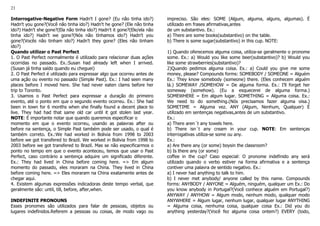 21
Interrogative-Negative Form Hadn't I gone? (Eu não tinha ido?)
Hadn't you gone?(Você não tinha ido?) Hadn't he gone? (Ele não tinha
ido?) Hadn't she gone?(Ela não tinha ido?) Hadn't it gone?(Ele/ela não
tinha ido?) Hadn't we gone?(Nós não tínhamos ido?) Hadn't you
gone?(Vocês não tinham ido?) Hadn't they gone? (Eles não tinham
ido?)
Quando utilizar o Past Perfect
1. O Past Perfect normalmente é utilizado para relacionar duas ações
ocorridas no passado. Ex.:Susan had already left when I arrived.
(Susan já tinha saído quando eu cheguei)
2. O Past Perfect é utilizado para expressar algo que ocorreu antes de
uma ação ou evento no passado (Simple Past). Ex.: I had seen many
places before I moved here. She had never eaten clams before her
trip to Toronto.
3. Usamos o Past Perfect para expressar a duração do primeiro
evento, até o ponto em que o segundo evento ocorreu. Ex.: She had
been in town for 6 months when she finally found a decent place to
live. They had had that same old car until it got stolen last year.
NOTE: É importante notar que quando queremos especificar o
momento em que o evento ocorreu, usando as palavras after ou
before na sentença, o Simple Past também pode ser usado, o qual é
também correto. Ex.:We had worked in Bolivia from 1998 to 2003
before we got transfered to Brazil. We worked in Bolivia from 1998 to
2003 before we got transfered to Brazil. Mas se não especificarmos o
ponto no tempo em que o evento aconteceu, temos que usar o Past
Perfect, caso contrário a sentença adquire um significado diferente.
Ex.: They had lived in China before coming here. => Em algum
momento do passado, eles moraram na China. They lived in China
before coming here. => Eles moraram na China exatamente antes de
chegar aqui.
4. Existem algumas expressões indicadoras deste tempo verbal, que
geralmente são: until, till, before, after,when.
INDEFINITE PRONOUNS
Esses pronomes são utilizados para falar de pessoas, objetos ou
lugares indefinidos.Referem a pessoas ou coisas, de modo vago ou
impreciso. São eles: SOME (Algum, alguma, alguns, algumas). É
utilizado em frases afirmativas,antes
de um substantivo. Ex.:
a) There are some books(substantivo) on the table.
b) There is some sugar(substantivo) in this cup. NOTE:
1) Quando oferecemos alguma coisa, utiliza-se geralmente o pronome
some. Ex.: a) Would you like some beer(substantivo)? b) Would you
like some strawberries(substantivo)?
2)Quando pedimos alguma coisa. Ex.: a) Could you give me some
money, please? Compounds forms: SOMEBODY / SOMEONE = Alguém
Ex.: They know somebody (someone) there. (Eles conhecem alguém
lá.) SOMEWAY /SOMEHOW = De alguma forma. Ex.: I'll forget her
someway (somehow). (Eu a esquecerei de alguma forma.)
SOMEWHERE = Em algum lugar. SOMETHING = Alguma coisa. Ex.:
We need to do something.(Nós precisamos fazer alguma oisa.)
SOMETIME = Alguma vez. ANY (Algum, Nenhum, Qualquer) É
utilizado em sentenças negativas,antes de um substantivo.
Ex.:
a) There aren´t any towels here.
b) There isn´t any cream in your cup. NOTE: Em sentenças
interrogativas utiliza-se some ou any.
Ex.:
a) Are there any (or some) boysin the classroom?
b) Is there any (or some)
coffee in the cup? Caso especial: O pronome indefinido any será
utilizado quando o verbo estiver na forma afirmativa e a sentença
contiver uma palavra de sentido negativo. Ex.:
a) I never had anything to talk to him.
b) I never met anybody/ anyone called by this name. Compounds
forms: ANYBODY / ANYONE = Alguém, ninguém, qualquer um Ex.: Do
you know anybody in Portugal?(Você conhece alguém em Portugal?)
ANYWAY / ANYHOW = Algum modo, nenhum modo, qualquer modo
ANYWHERE = Algum lugar, nenhum lugar, qualquer lugar ANYTHING
= Alguma coisa, nenhuma coisa, qualquer coisa Ex.: Did you do
anything yesterday?(Você fez alguma coisa ontem?) EVERY (todo,
 